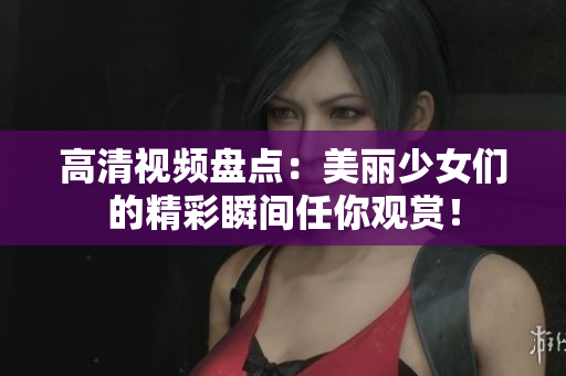 高清视频盘点：美丽少女们的精彩瞬间任你观赏！