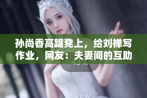 孙尚香高踞凳上，给刘禅写作业，网友：夫妻间的互助真是美满。
