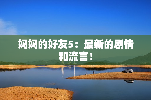 妈妈的好友5：最新的剧情和流言！