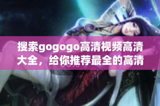 搜索gogogo高清视频高清大全，给你推荐最全的高清视频