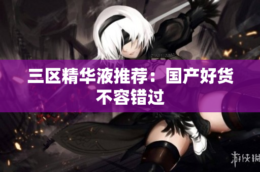 三区精华液推荐：国产好货不容错过