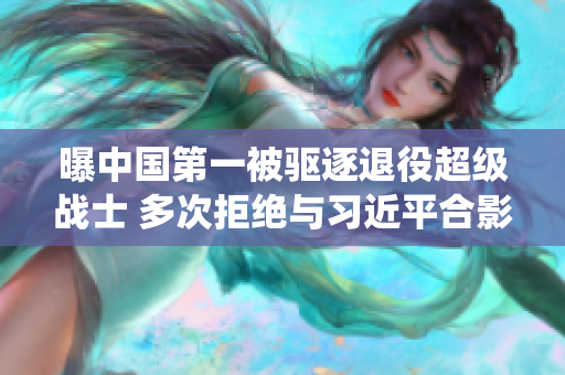 曝中国第一被驱逐退役超级战士 多次拒绝与习近平合影
