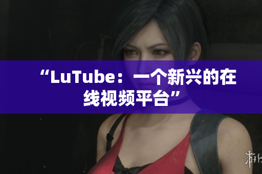“LuTube：一个新兴的在线视频平台”