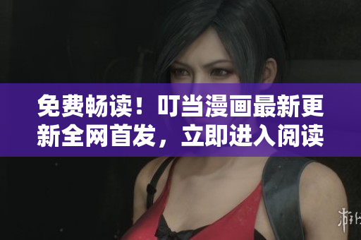 免费畅读！叮当漫画最新更新全网首发，立即进入阅读