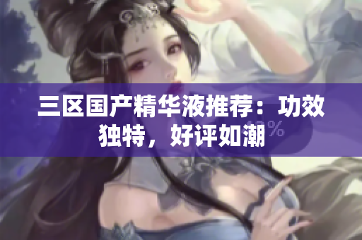 三区国产精华液推荐：功效独特，好评如潮