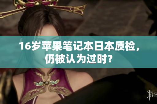 16岁苹果笔记本日本质检，仍被认为过时？
