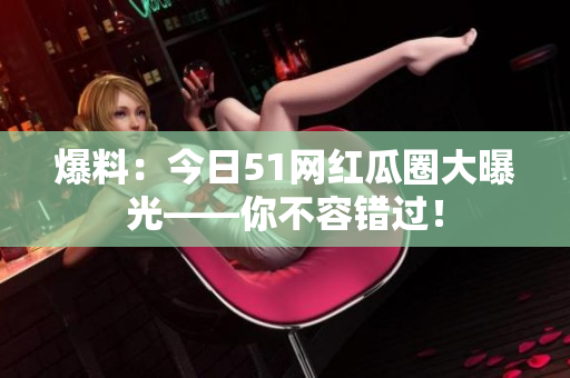 爆料：今日51网红瓜圈大曝光——你不容错过！