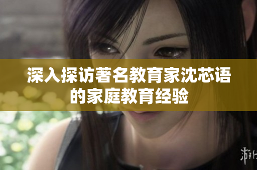 深入探访著名教育家沈芯语的家庭教育经验