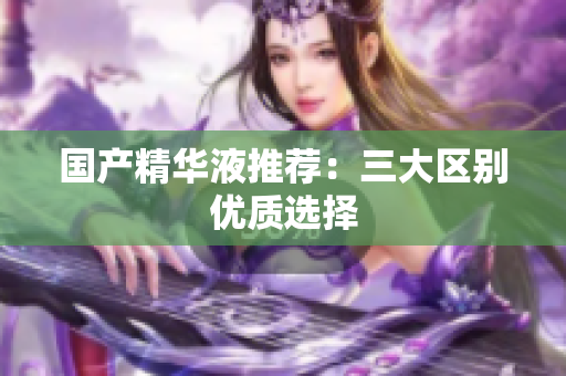 国产精华液推荐：三大区别优质选择
