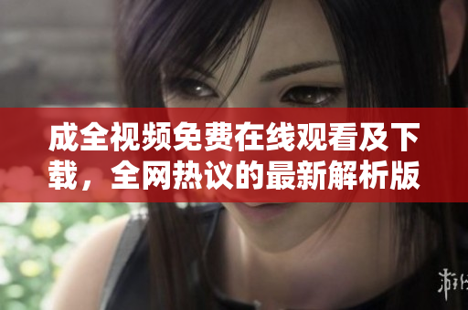 成全视频免费在线观看及下载，全网热议的最新解析版