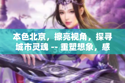 本色北京，擦亮视角，探寻城市灵魂 -- 重塑想象，感受北京的魅力