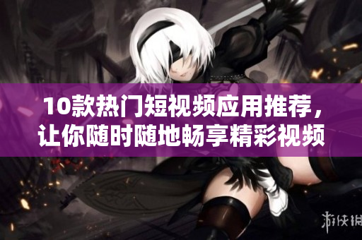 10款热门短视频应用推荐，让你随时随地畅享精彩视频！