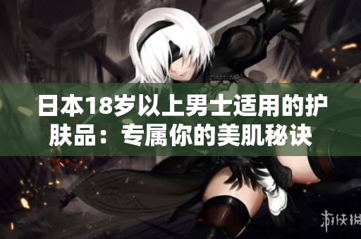 日本18岁以上男士适用的护肤品：专属你的美肌秘诀