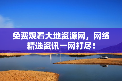 免费观看大地资源网，网络精选资讯一网打尽！