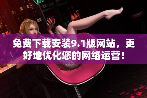 免费下载安装9.1版网站，更好地优化您的网络运营！