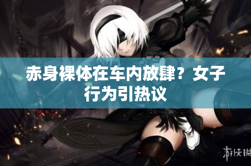 赤身裸体在车内放肆？女子行为引热议