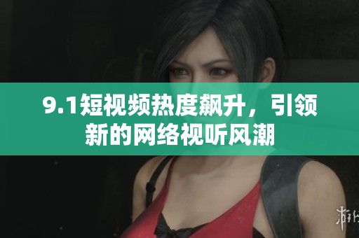 9.1短视频热度飙升，引领新的网络视听风潮