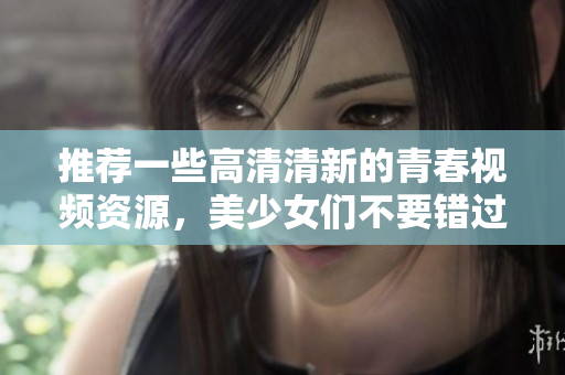推荐一些高清清新的青春视频资源，美少女们不要错过！