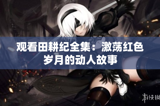 观看田耕纪全集：激荡红色岁月的动人故事