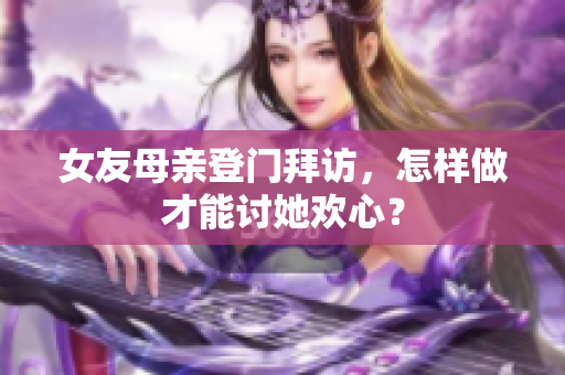 女友母亲登门拜访，怎样做才能讨她欢心？