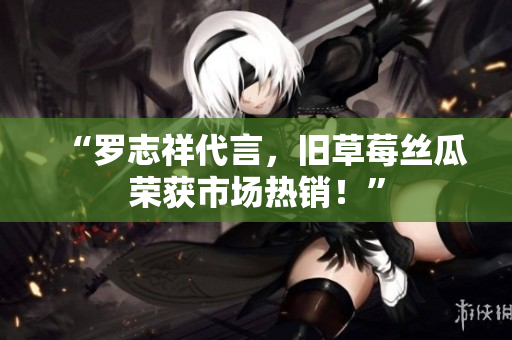 “罗志祥代言，旧草莓丝瓜荣获市场热销！”