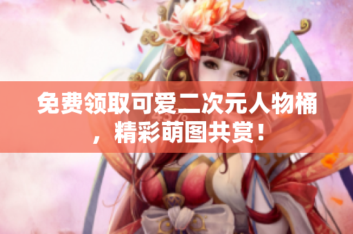 免费领取可爱二次元人物桶，精彩萌图共赏！
