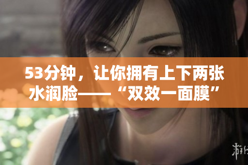 53分钟，让你拥有上下两张水润脸——“双效一面膜”
