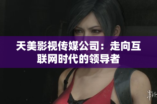 天美影视传媒公司：走向互联网时代的领导者