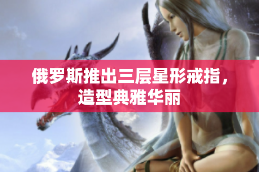 俄罗斯推出三层星形戒指，造型典雅华丽