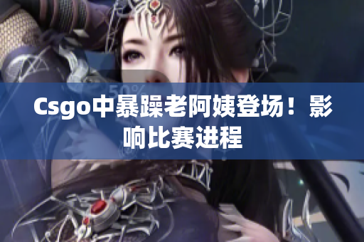 Csgo中暴躁老阿姨登场！影响比赛进程