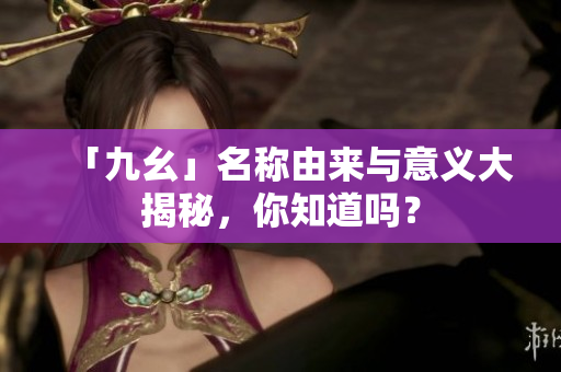 「九幺」名称由来与意义大揭秘，你知道吗？