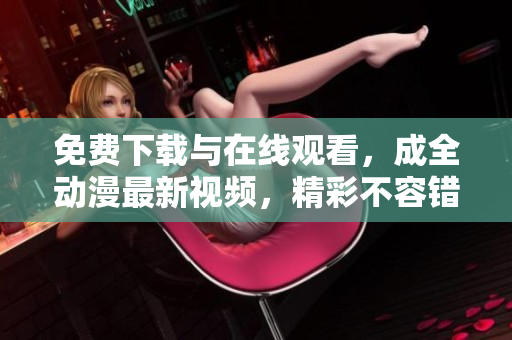 免费下载与在线观看，成全动漫最新视频，精彩不容错过！
