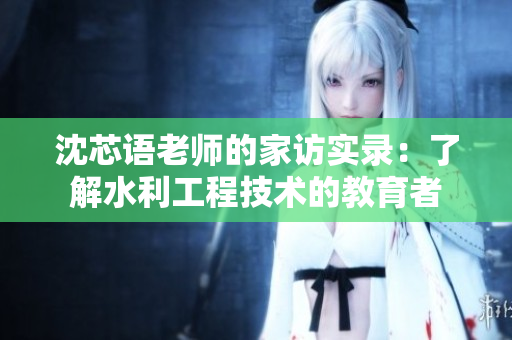 沈芯语老师的家访实录：了解水利工程技术的教育者