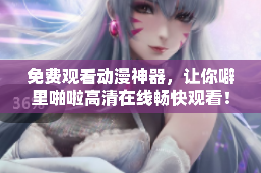免费观看动漫神器，让你噼里啪啦高清在线畅快观看！