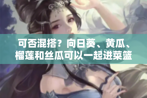 可否混搭？向日葵、黄瓜、榴莲和丝瓜可以一起进菜篮子吗？