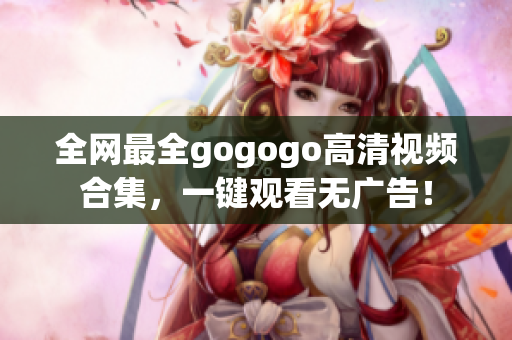 全网最全gogogo高清视频合集，一键观看无广告！