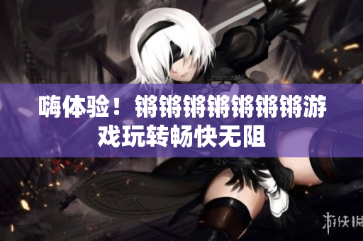 嗨体验！锵锵锵锵锵锵锵游戏玩转畅快无阻
