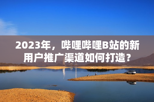 2023年，哔哩哔哩B站的新用户推广渠道如何打造？