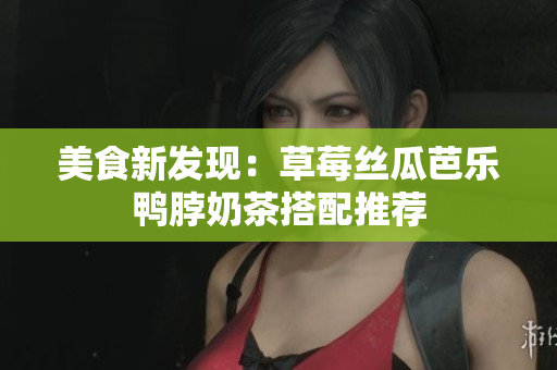 美食新发现：草莓丝瓜芭乐鸭脖奶茶搭配推荐