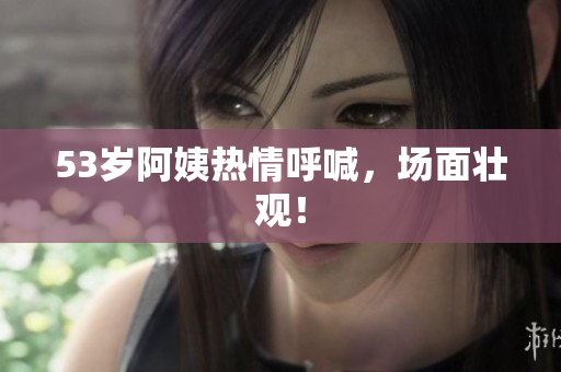 53岁阿姨热情呼喊，场面壮观！