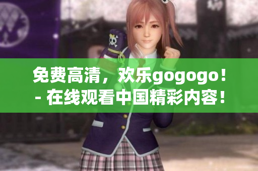 免费高清，欢乐gogogo！- 在线观看中国精彩内容！