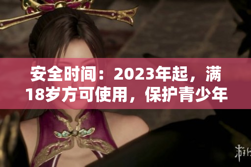 安全时间：2023年起，满18岁方可使用，保护青少年网络安全