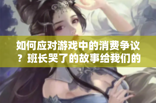 如何应对游戏中的消费争议？班长哭了的故事给我们的启示