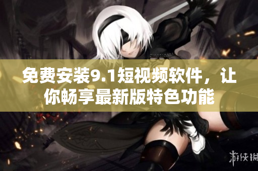 免费安装9.1短视频软件，让你畅享最新版特色功能