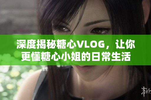 深度揭秘糖心VLOG，让你更懂糖心小姐的日常生活