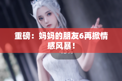 重磅：妈妈的朋友6再掀情感风暴！