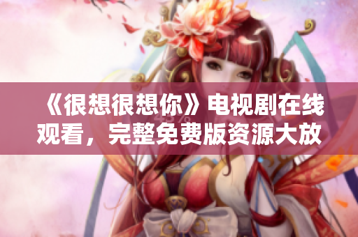 《很想很想你》电视剧在线观看，完整免费版资源大放送！