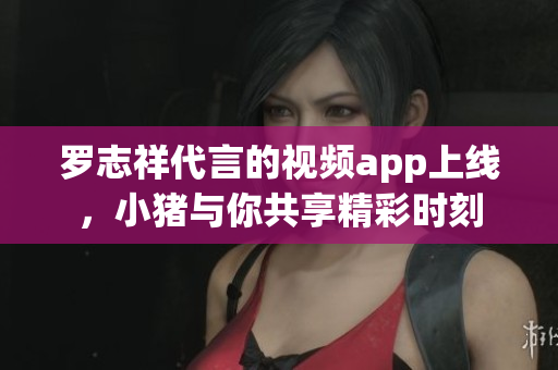 罗志祥代言的视频app上线，小猪与你共享精彩时刻