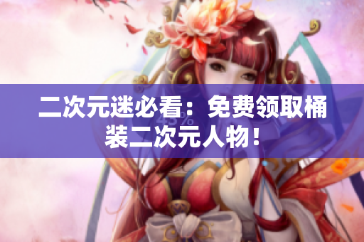 二次元迷必看：免费领取桶装二次元人物！