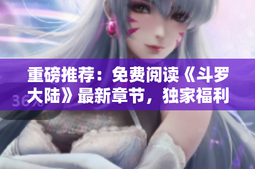 重磅推荐：免费阅读《斗罗大陆》最新章节，独家福利来袭！